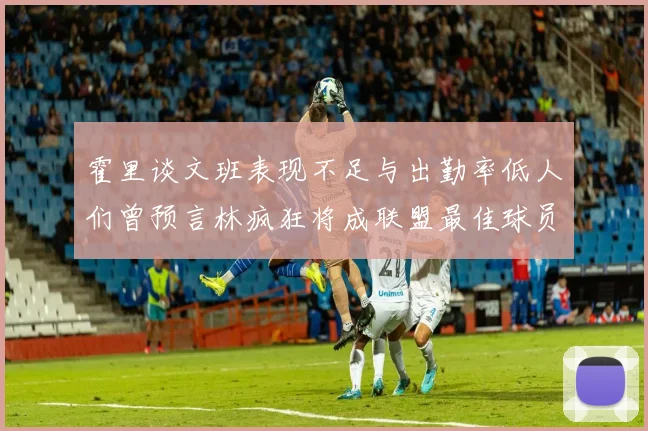 霍里谈文班表现不足与出勤率低人们曾预言林疯狂将成联盟最佳球员