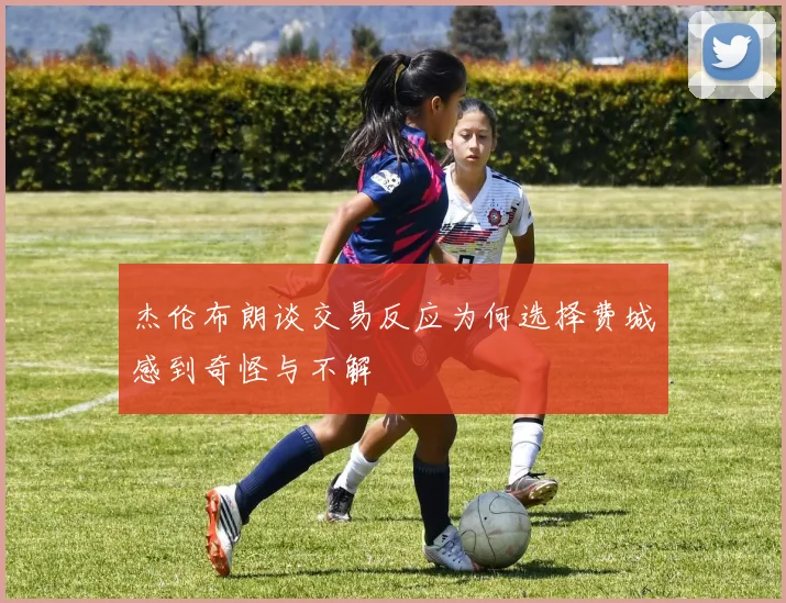 杰伦布朗谈交易反应为何选择费城感到奇怪与不解