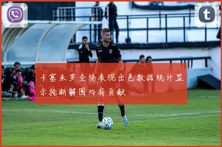 卡塞米罗全场表现出色数据统计显示抢断解围均有贡献