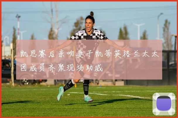 凯恩赛后亲吻妻子凯蒂英格兰太太团成员齐聚现场助威