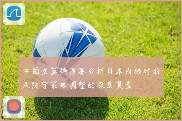 中国女篮热身赛分析日本内线对抗及防守策略调整的深度复盘