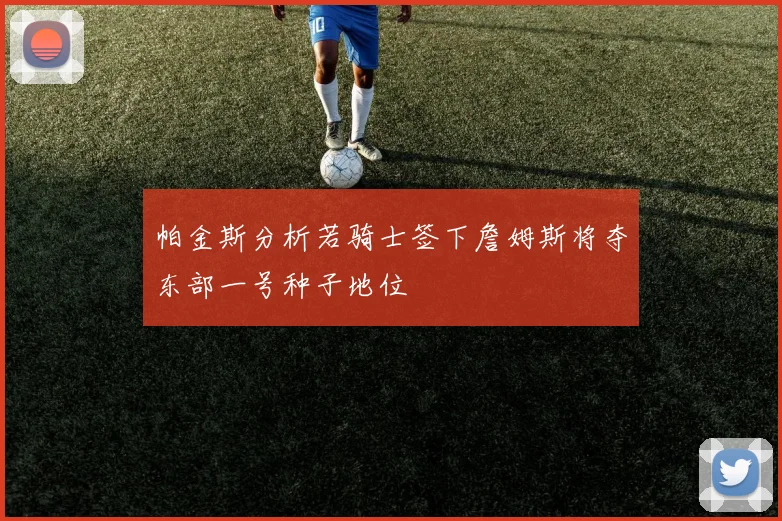 帕金斯分析若骑士签下詹姆斯将夺东部一号种子地位