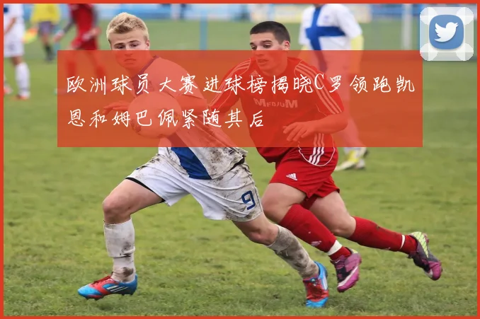 欧洲球员大赛进球榜揭晓C罗领跑凯恩和姆巴佩紧随其后