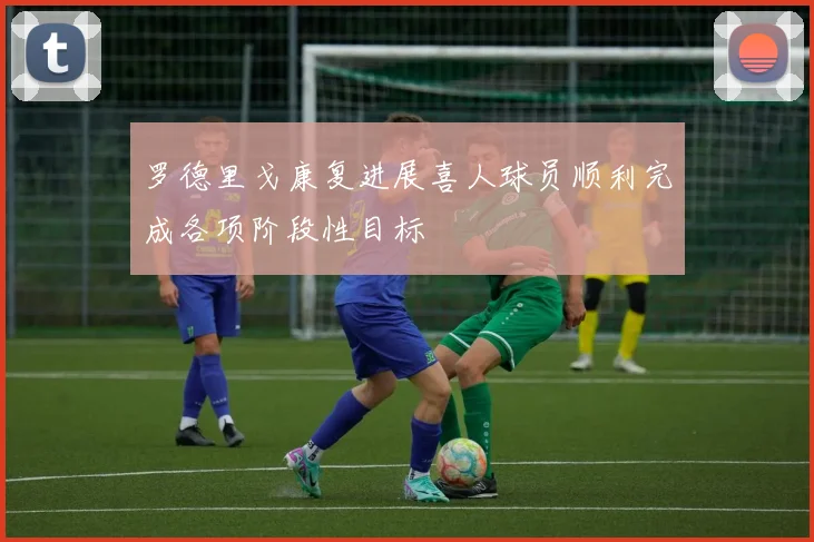 罗德里戈康复进展喜人球员顺利完成各项阶段性目标