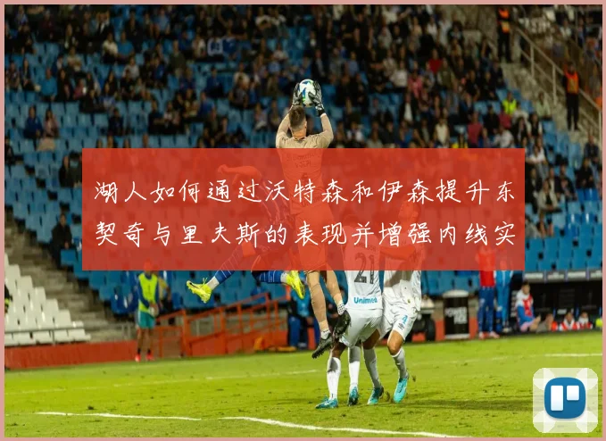 湖人如何通过沃特森和伊森提升东契奇与里夫斯的表现并增强内线实力