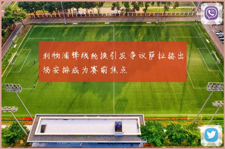 利物浦锋线轮换引发争议萨拉赫出场安排成为赛前焦点