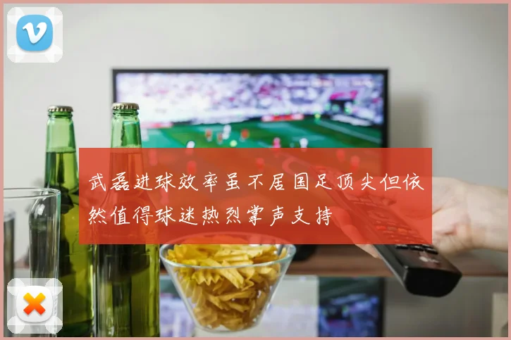 武磊进球效率虽不居国足顶尖但依然值得球迷热烈掌声支持