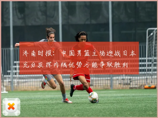 济南时报：中国男篮主场迎战日本充分发挥内线优势方能争取胜利