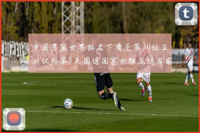 中国男篮世界排名下滑至第30位亚洲仅列第5美国德国塞尔维亚稳居前三